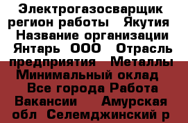 Электрогазосварщик(регион работы - Якутия) › Название организации ­ Янтарь, ООО › Отрасль предприятия ­ Металлы › Минимальный оклад ­ 1 - Все города Работа » Вакансии   . Амурская обл.,Селемджинский р-н